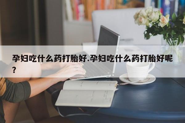 米非米索私人微信孕妇吃什么药打胎好.孕妇吃什么药打胎好呢？
