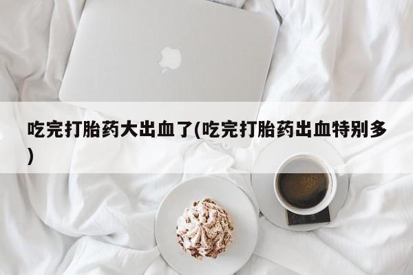 米非米索私人微信吃完打胎药大出血了(吃完打胎药出血特别多)