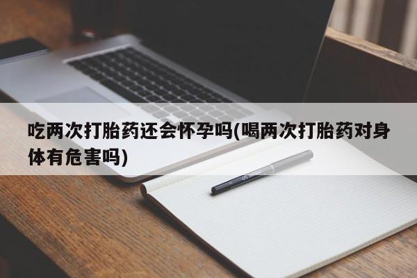 米非米索私人微信吃两次打胎药还会怀孕吗(喝两次打胎药对身体有危害吗)