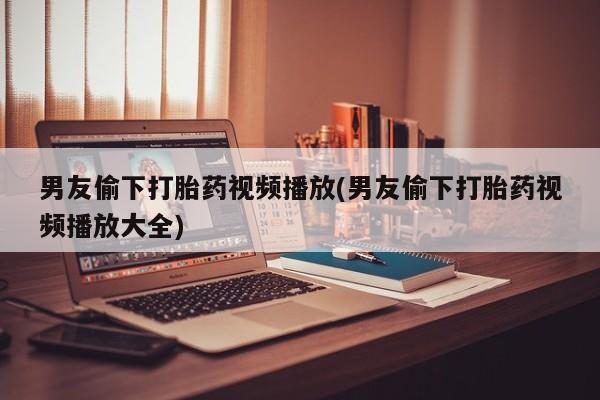 米非米索私人微信男友偷下打胎药视频播放(男友偷下打胎药视频播放大全)