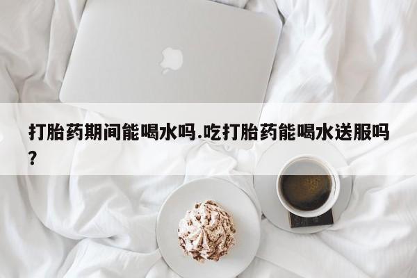 米非米索私人微信打胎药期间能喝水吗.吃打胎药能喝水送服吗？