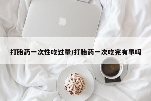米非米索私人微信打胎药一次性吃过量/打胎药一次吃完有事吗