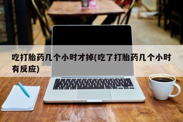米非米索私人微信吃打胎药几个小时才掉(吃了打胎药几个小时有反应)