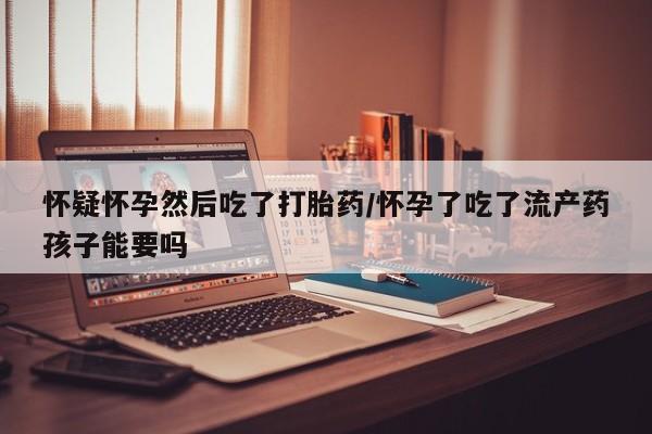 米非米索私人微信怀疑怀孕然后吃了打胎药/怀孕了吃了流产药孩子能要吗