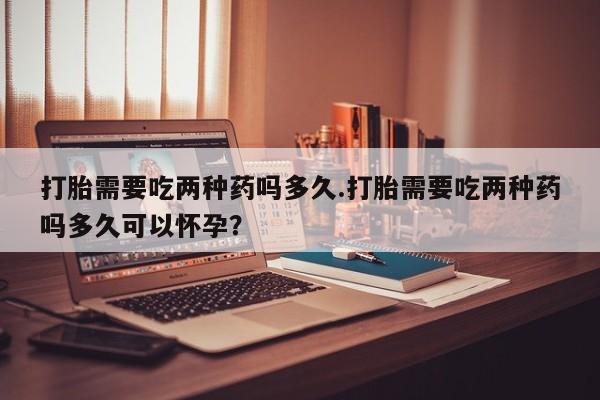 米非米索私人微信打胎需要吃两种药吗多久.打胎需要吃两种药吗多久可以怀孕？