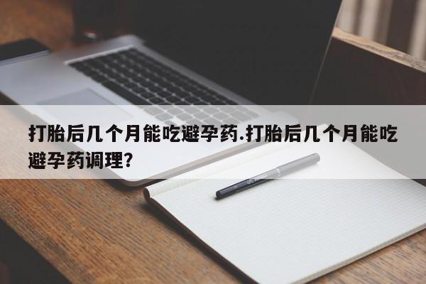 米非米索私人微信打胎后几个月能吃避孕药.打胎后几个月能吃避孕药调理？