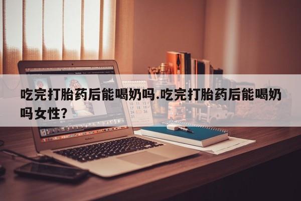 米非米索私人微信吃完打胎药后能喝奶吗.吃完打胎药后能喝奶吗女性？