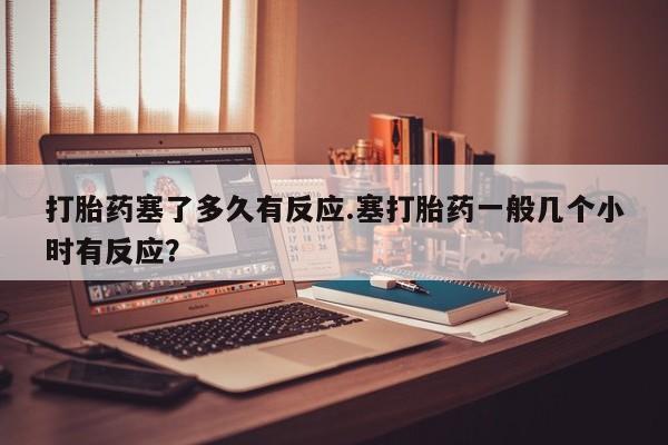 米非米索私人微信打胎药塞了多久有反应.塞打胎药一般几个小时有反应？