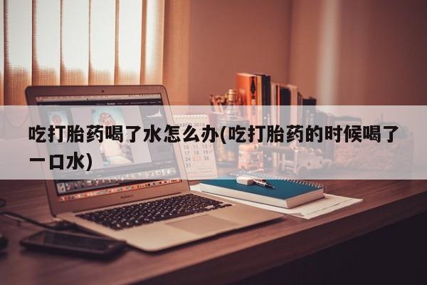 米非米索私人微信吃打胎药喝了水怎么办(吃打胎药的时候喝了一口水)