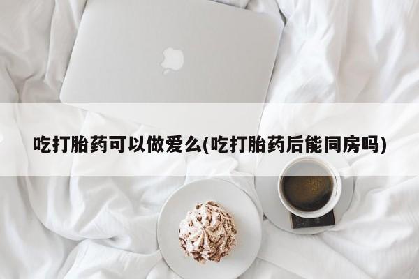 米非米索私人微信吃打胎药可以做爱么(吃打胎药后能同房吗)