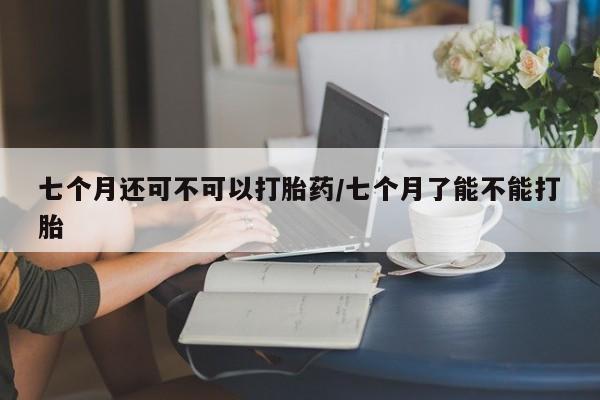 米非米索私人微信七个月还可不可以打胎药/七个月了能不能打胎