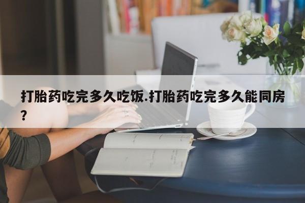 米非米索私人微信打胎药吃完多久吃饭.打胎药吃完多久能同房？