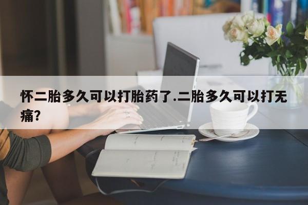 米非米索私人微信怀二胎多久可以打胎药了.二胎多久可以打无痛？