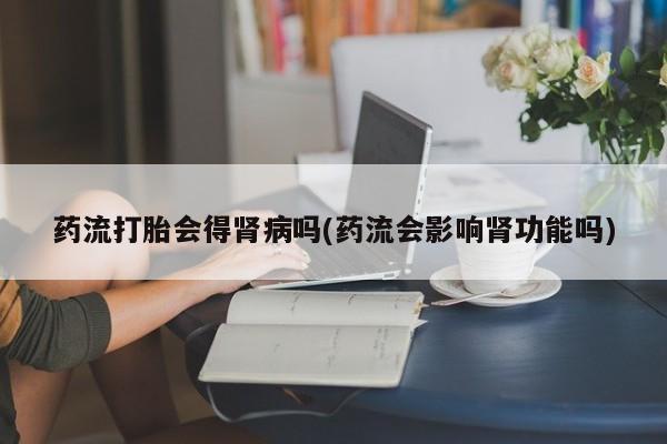 米非米索私人微信药流打胎会得肾病吗(药流会影响肾功能吗)