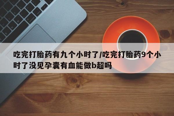 米非米索私人微信吃完打胎药有九个小时了/吃完打胎药9个小时了没见孕囊有血能做b超吗