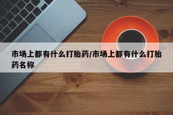 米非米索私人微信市场上都有什么打胎药/市场上都有什么打胎药名称
