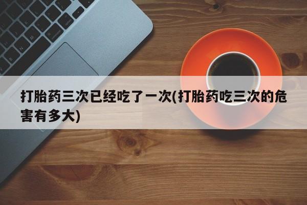 米非米索私人微信打胎药三次已经吃了一次(打胎药吃三次的危害有多大)