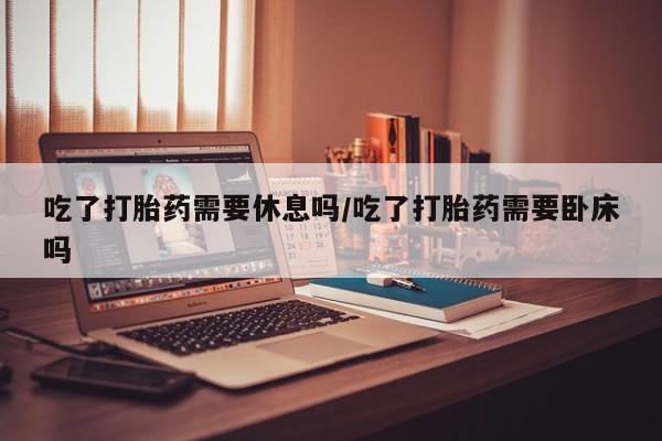 米非米索私人微信吃了打胎药需要休息吗/吃了打胎药需要卧床吗