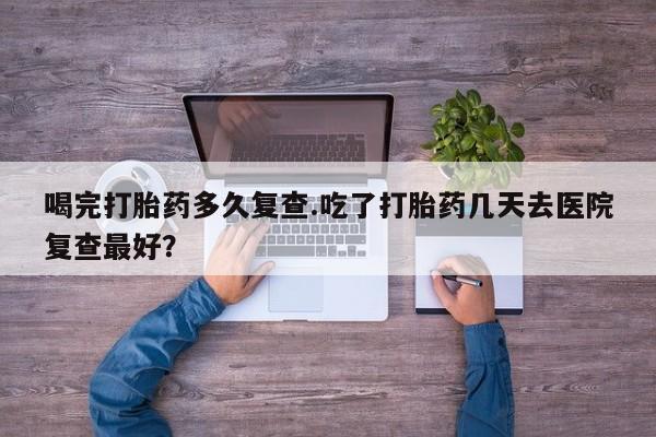 米非米索私人微信喝完打胎药多久复查.吃了打胎药几天去医院复查最好？