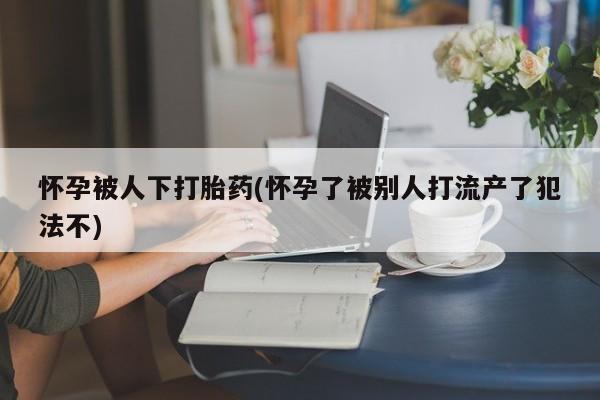 米非米索私人微信怀孕被人下打胎药(怀孕了被别人打流产了犯法不)