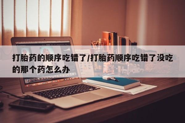 米非米索私人微信打胎药的顺序吃错了/打胎药顺序吃错了没吃的那个药怎么办
