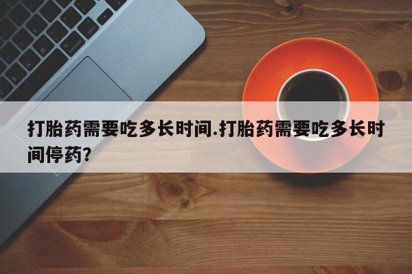 米非米索私人微信打胎药需要吃多长时间.打胎药需要吃多长时间停药？