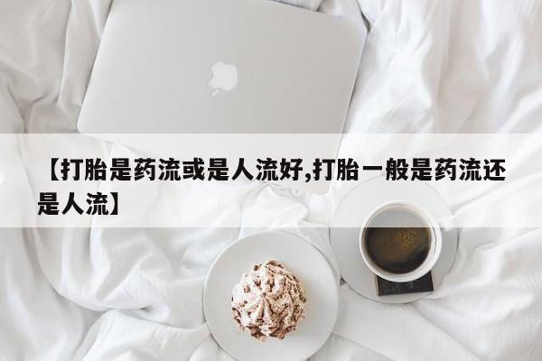 米非米索私人微信【打胎是药流或是人流好,打胎一般是药流还是人流】