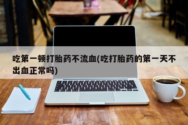 米非米索私人微信吃第一顿打胎药不流血(吃打胎药的第一天不出血正常吗)
