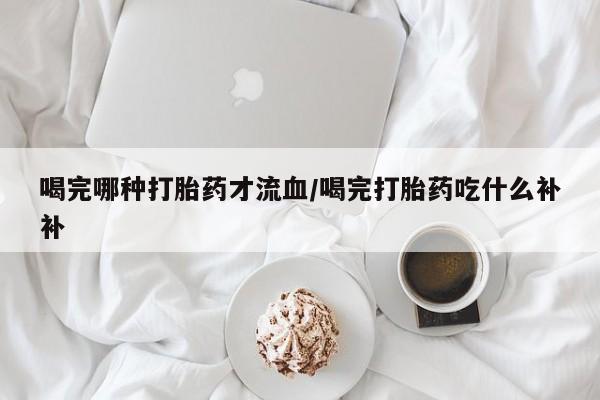 米非米索私人微信喝完哪种打胎药才流血/喝完打胎药吃什么补补