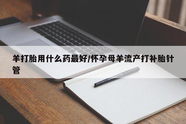 米非米索私人微信羊打胎用什么药最好/怀孕母羊流产打补胎针管