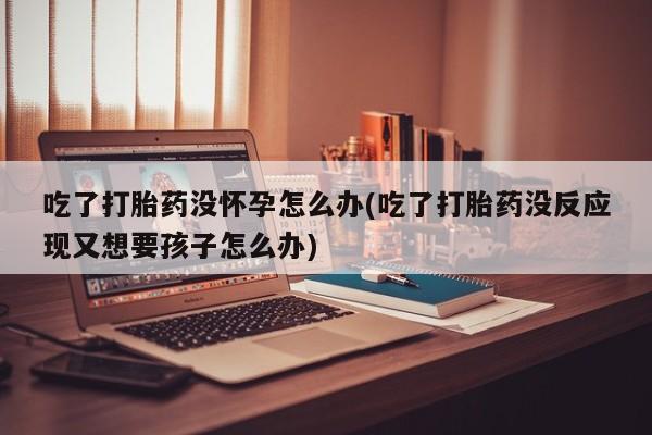 米非米索私人微信吃了打胎药没怀孕怎么办(吃了打胎药没反应现又想要孩子怎么办)