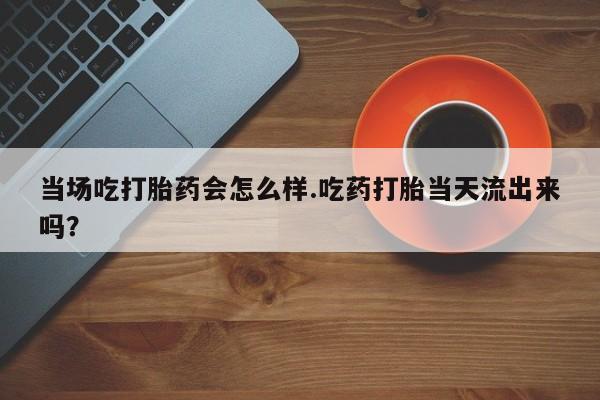 米非米索私人微信当场吃打胎药会怎么样.吃药打胎当天流出来吗？
