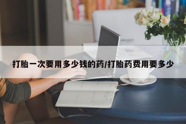 米非米索私人微信打胎一次要用多少钱的药/打胎药费用要多少