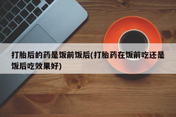 米非米索私人微信打胎后的药是饭前饭后(打胎药在饭前吃还是饭后吃效果好)