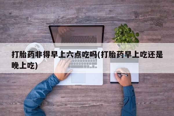 米非米索私人微信打胎药非得早上六点吃吗(打胎药早上吃还是晚上吃)