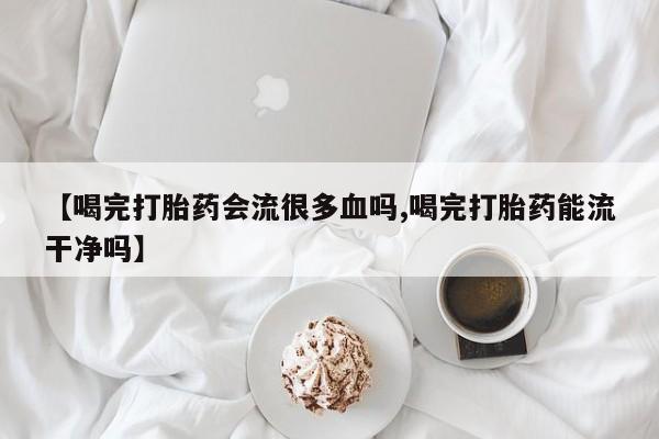 米非米索私人微信【喝完打胎药会流很多血吗,喝完打胎药能流干净吗】