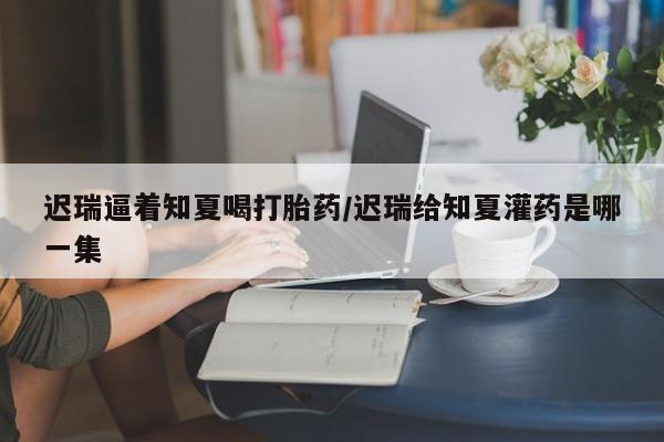 米非米索私人微信迟瑞逼着知夏喝打胎药/迟瑞给知夏灌药是哪一集