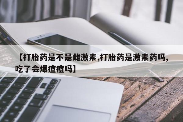 米非米索私人微信【打胎药是不是雌激素,打胎药是激素药吗,吃了会爆痘痘吗】