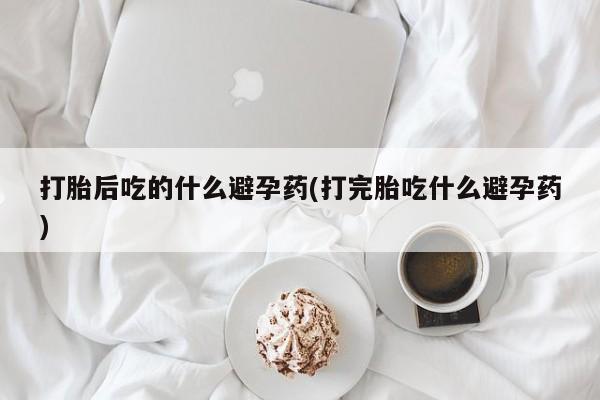米非米索私人微信打胎后吃的什么避孕药(打完胎吃什么避孕药)