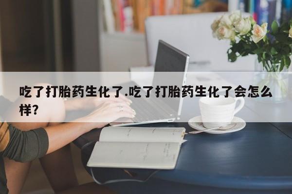 米非米索私人微信吃了打胎药生化了.吃了打胎药生化了会怎么样？