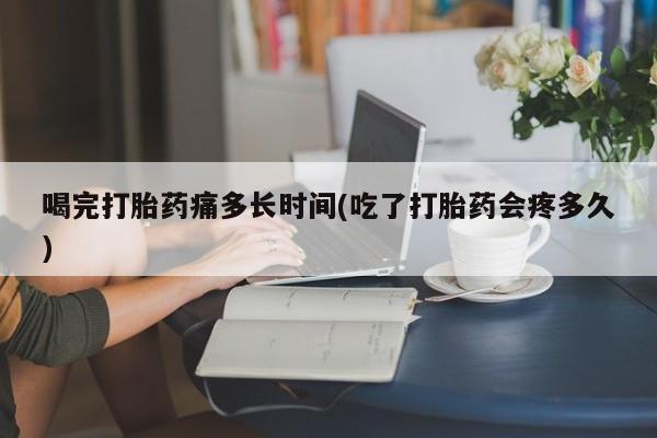 米非米索私人微信喝完打胎药痛多长时间(吃了打胎药会疼多久)