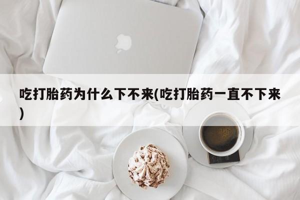 米非米索私人微信吃打胎药为什么下不来(吃打胎药一直不下来)