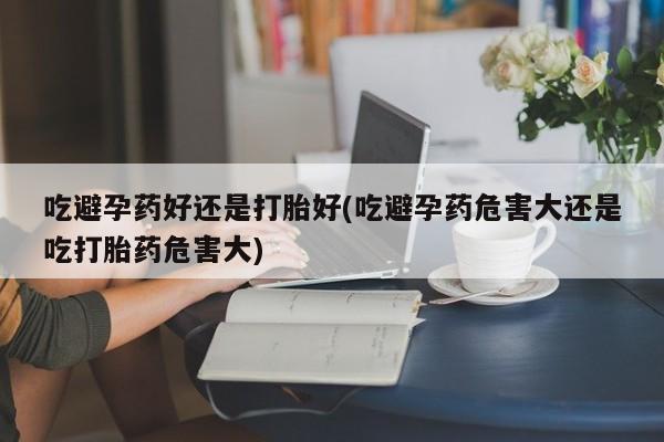 米非米索私人微信吃避孕药好还是打胎好(吃避孕药危害大还是吃打胎药危害大)
