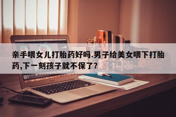 米非米索私人微信亲手喂女儿打胎药好吗.男子给美女喂下打胎药,下一刻孩子就不保了？