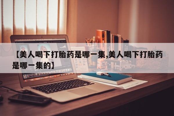 米非米索私人微信【美人喝下打胎药是哪一集,美人喝下打胎药是哪一集的】