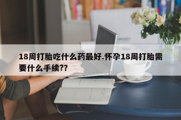 米非米索私人微信18周打胎吃什么药最好.怀孕18周打胎需要什么手续?？