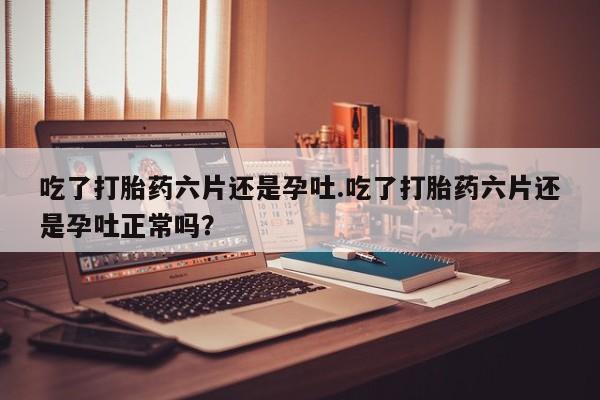 米非米索私人微信吃了打胎药六片还是孕吐.吃了打胎药六片还是孕吐正常吗？