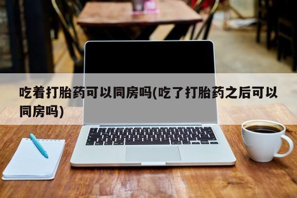 米非米索私人微信吃着打胎药可以同房吗(吃了打胎药之后可以同房吗)