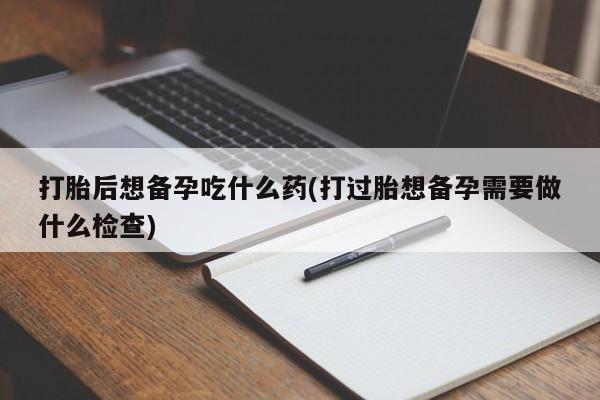 米非米索私人微信打胎后想备孕吃什么药(打过胎想备孕需要做什么检查)