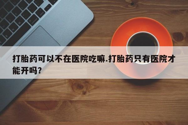 米非米索私人微信打胎药可以不在医院吃嘛.打胎药只有医院才能开吗？